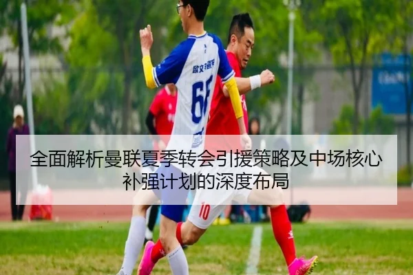 全面解析曼联夏季转会引援策略及中场核心补强计划的深度布局